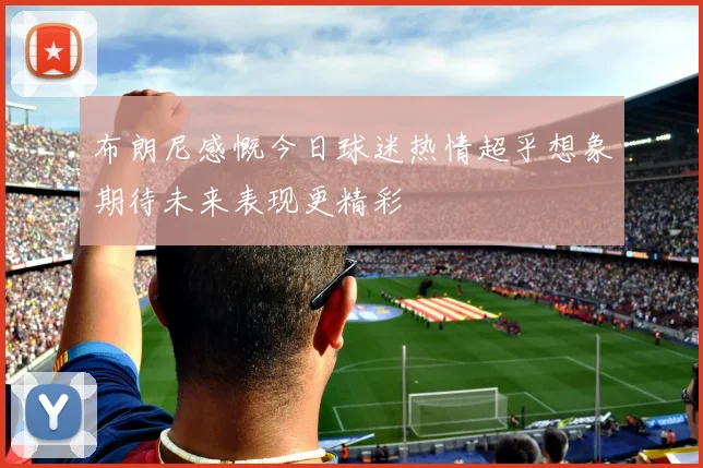 布朗尼感慨今日球迷热情超乎想象期待未来表现更精彩