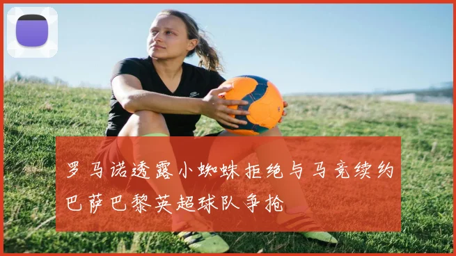 罗马诺透露小蜘蛛拒绝与马竞续约巴萨巴黎英超球队争抢