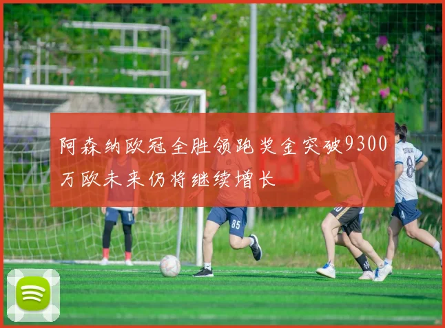 阿森纳欧冠全胜领跑奖金突破9300万欧未来仍将继续增长