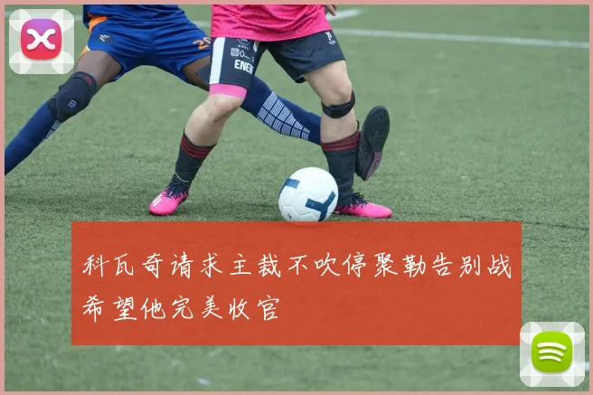 科瓦奇请求主裁不吹停聚勒告别战希望他完美收官