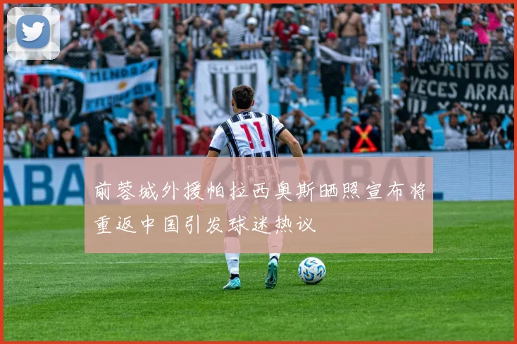 前蓉城外援帕拉西奥斯晒照宣布将重返中国引发球迷热议