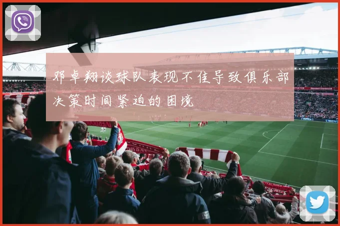 邓卓翔谈球队表现不佳导致俱乐部决策时间紧迫的困境