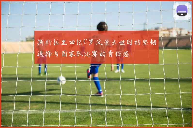 斯科拉里回忆C罗父亲去世时的坚韧选择与国家队比赛的责任感