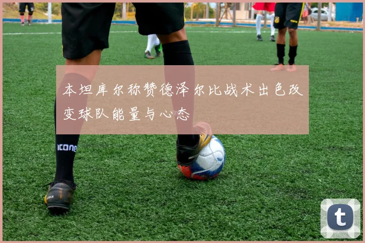 本坦库尔称赞德泽尔比战术出色改变球队能量与心态
