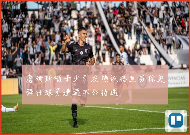 詹姆斯哨子少引发热议格里芬称更强壮球员遭遇不公待遇