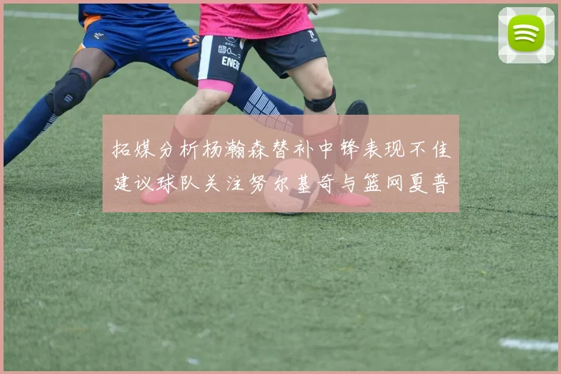 拓媒分析杨瀚森替补中锋表现不佳建议球队关注努尔基奇与篮网夏普