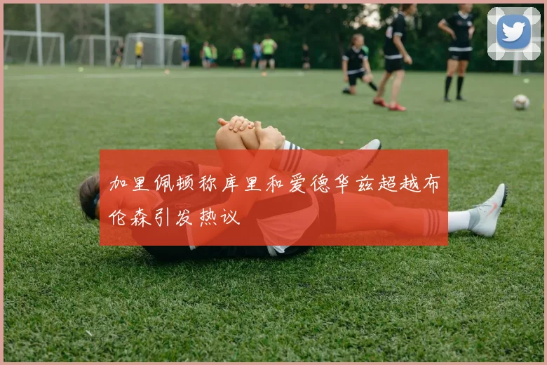 加里佩顿称库里和爱德华兹超越布伦森引发热议