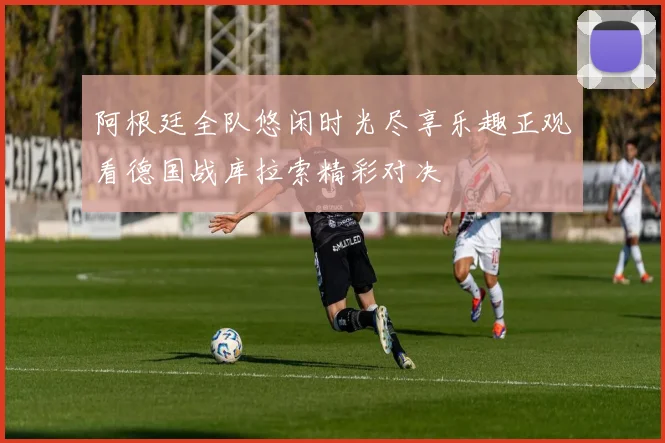 阿根廷全队悠闲时光尽享乐趣正观看德国战库拉索精彩对决