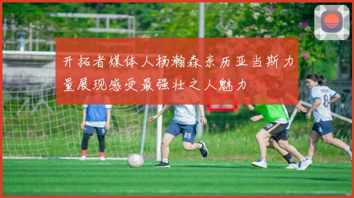 开拓者媒体人杨瀚森亲历亚当斯力量展现感受最强壮之人魅力