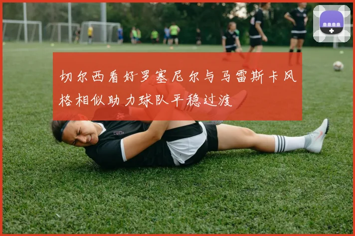 切尔西看好罗塞尼尔与马雷斯卡风格相似助力球队平稳过渡