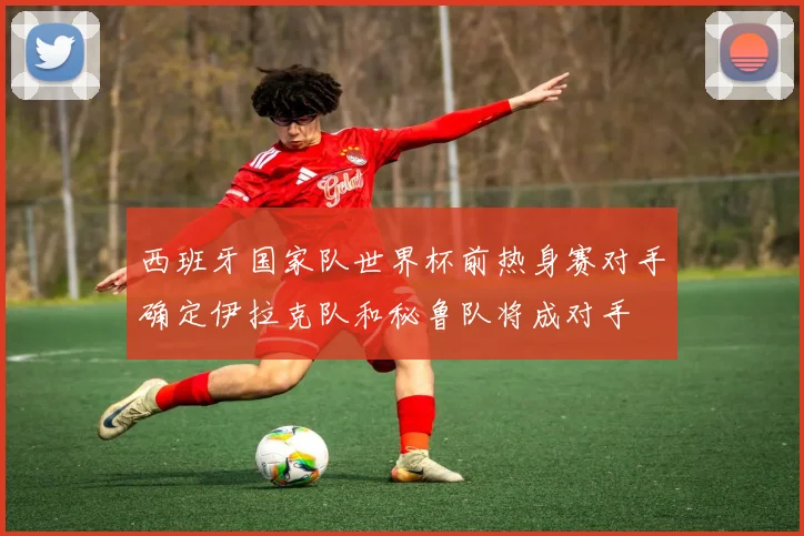 西班牙国家队世界杯前热身赛对手确定伊拉克队和秘鲁队将成对手