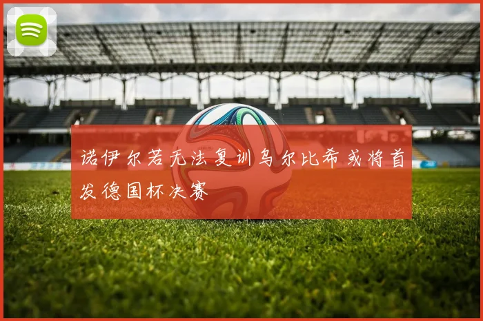 诺伊尔若无法复训乌尔比希或将首发德国杯决赛
