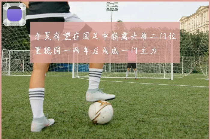 李昊有望在国足中崭露头角二门位置稳固一两年后或成一门主力