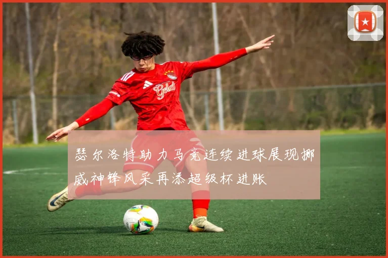 瑟尔洛特助力马竞连续进球展现挪威神锋风采再添超级杯进账