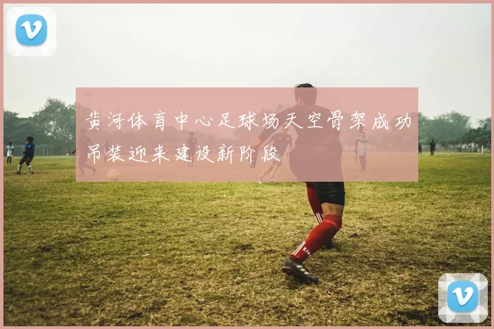 黄河体育中心足球场天空骨架成功吊装迎来建设新阶段