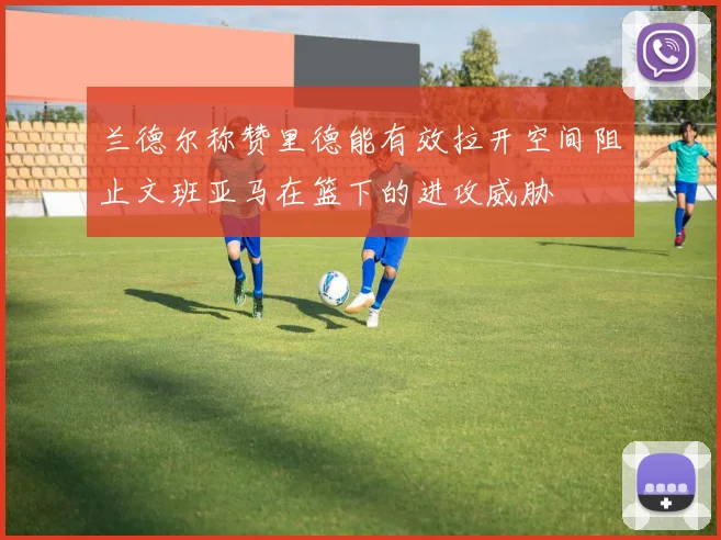 兰德尔称赞里德能有效拉开空间阻止文班亚马在篮下的进攻威胁