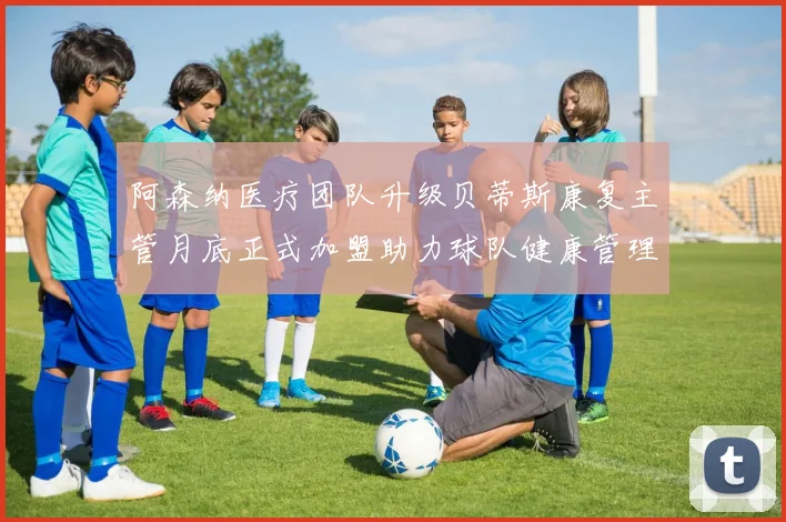 阿森纳医疗团队升级贝蒂斯康复主管月底正式加盟助力球队健康管理