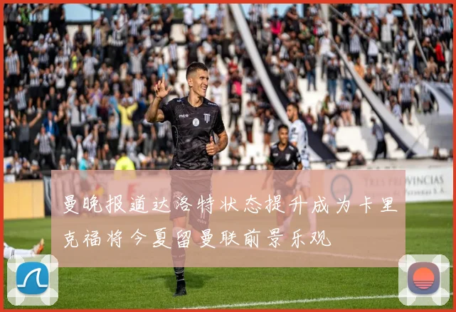 曼晚报道达洛特状态提升成为卡里克福将今夏留曼联前景乐观